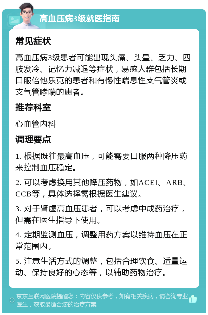 高血压病3级就医指南 常见症状 高血压病3级患者可能出现头痛、头晕、乏力、四肢发冷、记忆力减退等症状，易感人群包括长期口服倍他乐克的患者和有慢性喘息性支气管炎或支气管哮喘的患者。 推荐科室 心血管内科 调理要点 1. 根据既往最高血压，可能需要口服两种降压药来控制血压稳定。 2. 可以考虑换用其他降压药物，如ACEI、ARB、CCB等，具体选择需根据医生建议。 3. 对于肾虚高血压患者，可以考虑中成药治疗，但需在医生指导下使用。 4. 定期监测血压，调整用药方案以维持血压在正常范围内。 5. 注意生活方式的调整，包括合理饮食、适量运动、保持良好的心态等，以辅助药物治疗。