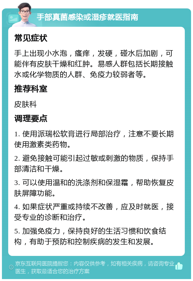 手部真菌感染或湿疹就医指南 常见症状 手上出现小水泡，瘙痒，发硬，碰水后加剧，可能伴有皮肤干燥和红肿。易感人群包括长期接触水或化学物质的人群、免疫力较弱者等。 推荐科室 皮肤科 调理要点 1. 使用派瑞松软膏进行局部治疗，注意不要长期使用激素类药物。 2. 避免接触可能引起过敏或刺激的物质，保持手部清洁和干燥。 3. 可以使用温和的洗涤剂和保湿霜，帮助恢复皮肤屏障功能。 4. 如果症状严重或持续不改善，应及时就医，接受专业的诊断和治疗。 5. 加强免疫力，保持良好的生活习惯和饮食结构，有助于预防和控制疾病的发生和发展。