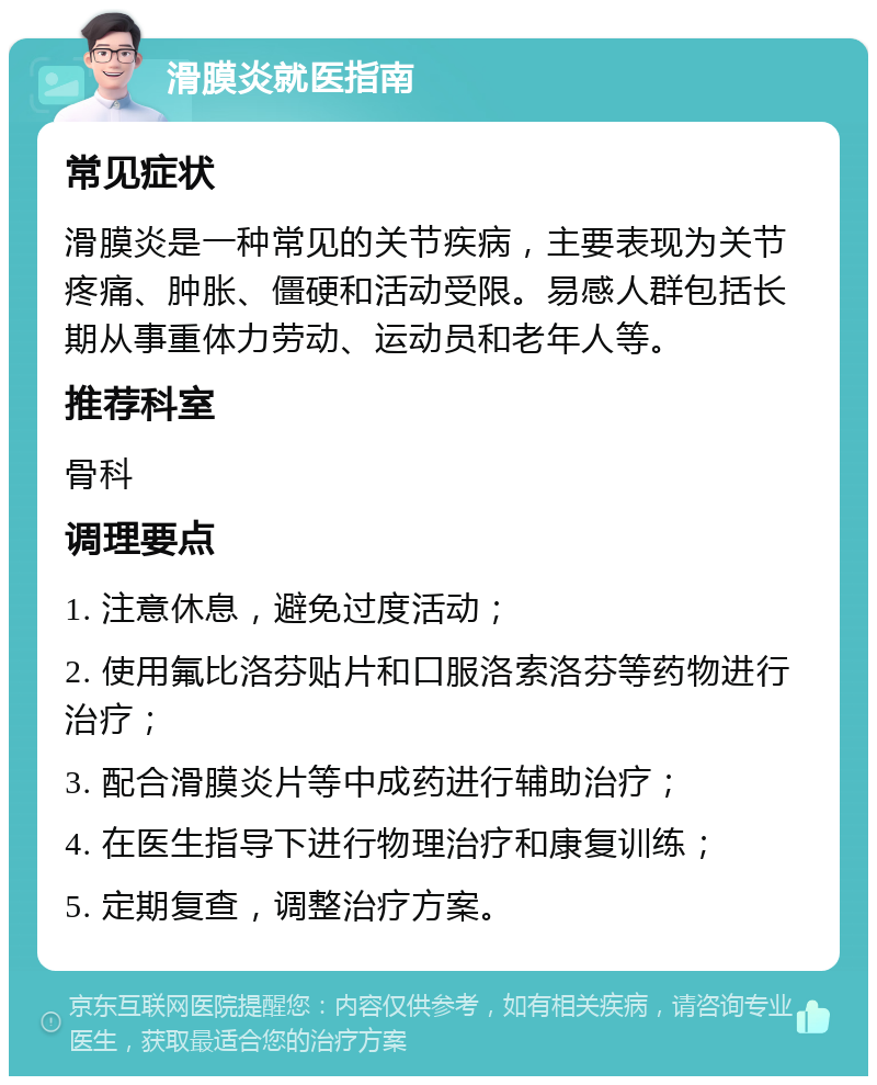 滑膜炎就医指南 常见症状 滑膜炎是一种常见的关节疾病，主要表现为关节疼痛、肿胀、僵硬和活动受限。易感人群包括长期从事重体力劳动、运动员和老年人等。 推荐科室 骨科 调理要点 1. 注意休息，避免过度活动； 2. 使用氟比洛芬贴片和口服洛索洛芬等药物进行治疗； 3. 配合滑膜炎片等中成药进行辅助治疗； 4. 在医生指导下进行物理治疗和康复训练； 5. 定期复查，调整治疗方案。