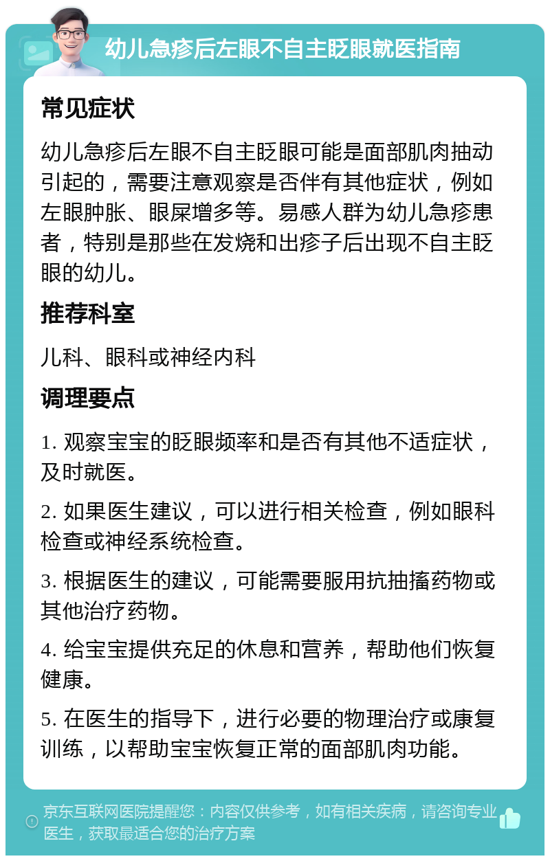 幼儿急疹后左眼不自主眨眼就医指南 常见症状 幼儿急疹后左眼不自主眨眼可能是面部肌肉抽动引起的，需要注意观察是否伴有其他症状，例如左眼肿胀、眼屎增多等。易感人群为幼儿急疹患者，特别是那些在发烧和出疹子后出现不自主眨眼的幼儿。 推荐科室 儿科、眼科或神经内科 调理要点 1. 观察宝宝的眨眼频率和是否有其他不适症状，及时就医。 2. 如果医生建议，可以进行相关检查，例如眼科检查或神经系统检查。 3. 根据医生的建议，可能需要服用抗抽搐药物或其他治疗药物。 4. 给宝宝提供充足的休息和营养，帮助他们恢复健康。 5. 在医生的指导下，进行必要的物理治疗或康复训练，以帮助宝宝恢复正常的面部肌肉功能。