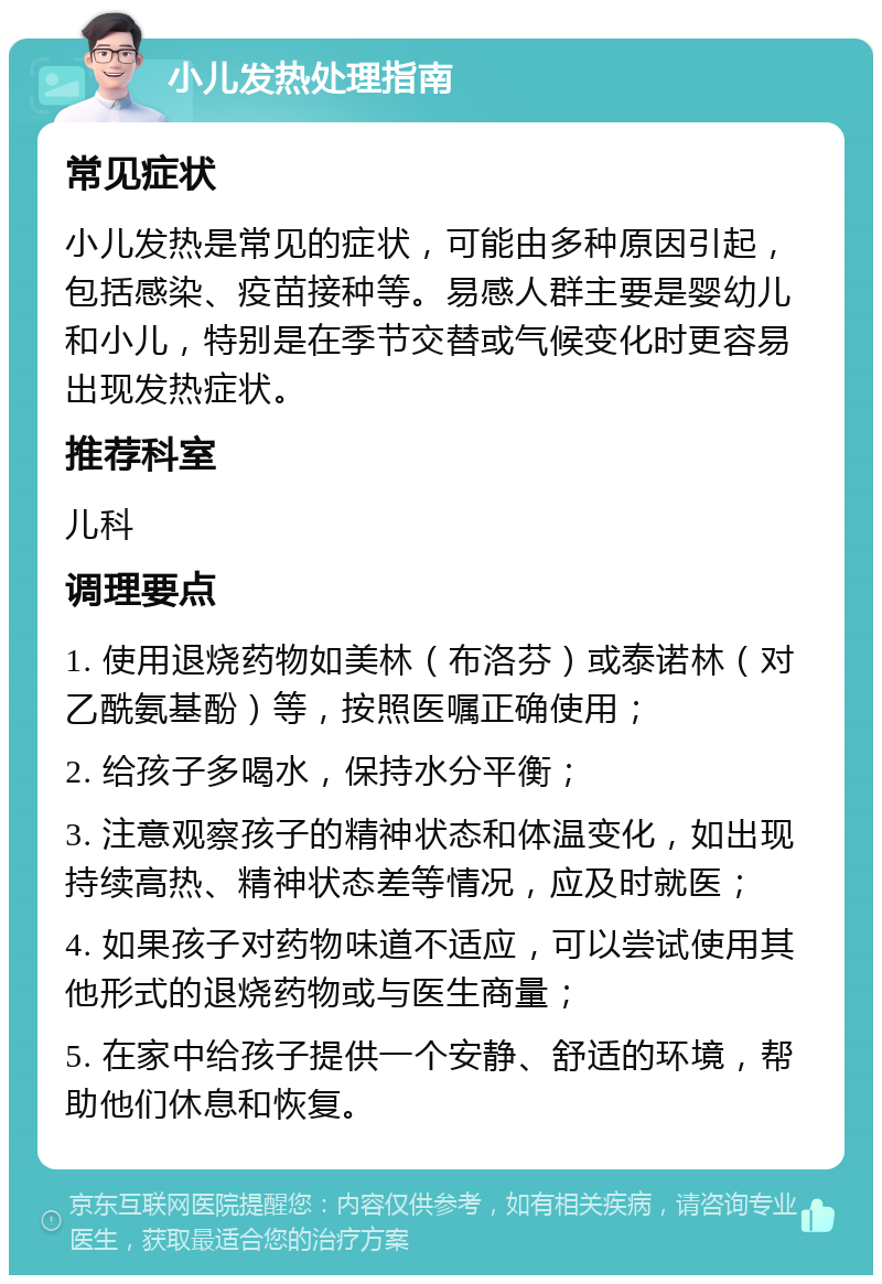 小儿发热处理指南 常见症状 小儿发热是常见的症状，可能由多种原因引起，包括感染、疫苗接种等。易感人群主要是婴幼儿和小儿，特别是在季节交替或气候变化时更容易出现发热症状。 推荐科室 儿科 调理要点 1. 使用退烧药物如美林（布洛芬）或泰诺林（对乙酰氨基酚）等，按照医嘱正确使用； 2. 给孩子多喝水，保持水分平衡； 3. 注意观察孩子的精神状态和体温变化，如出现持续高热、精神状态差等情况，应及时就医； 4. 如果孩子对药物味道不适应，可以尝试使用其他形式的退烧药物或与医生商量； 5. 在家中给孩子提供一个安静、舒适的环境，帮助他们休息和恢复。