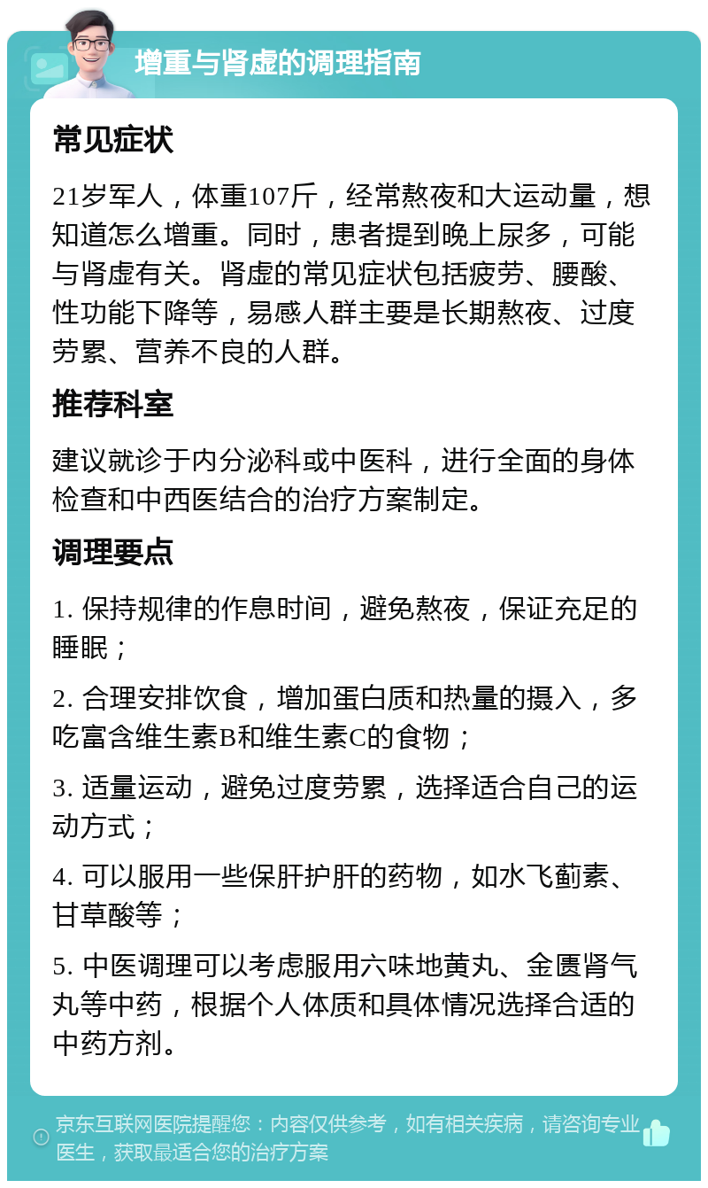 增重与肾虚的调理指南 常见症状 21岁军人，体重107斤，经常熬夜和大运动量，想知道怎么增重。同时，患者提到晚上尿多，可能与肾虚有关。肾虚的常见症状包括疲劳、腰酸、性功能下降等，易感人群主要是长期熬夜、过度劳累、营养不良的人群。 推荐科室 建议就诊于内分泌科或中医科，进行全面的身体检查和中西医结合的治疗方案制定。 调理要点 1. 保持规律的作息时间，避免熬夜，保证充足的睡眠； 2. 合理安排饮食，增加蛋白质和热量的摄入，多吃富含维生素B和维生素C的食物； 3. 适量运动，避免过度劳累，选择适合自己的运动方式； 4. 可以服用一些保肝护肝的药物，如水飞蓟素、甘草酸等； 5. 中医调理可以考虑服用六味地黄丸、金匮肾气丸等中药，根据个人体质和具体情况选择合适的中药方剂。