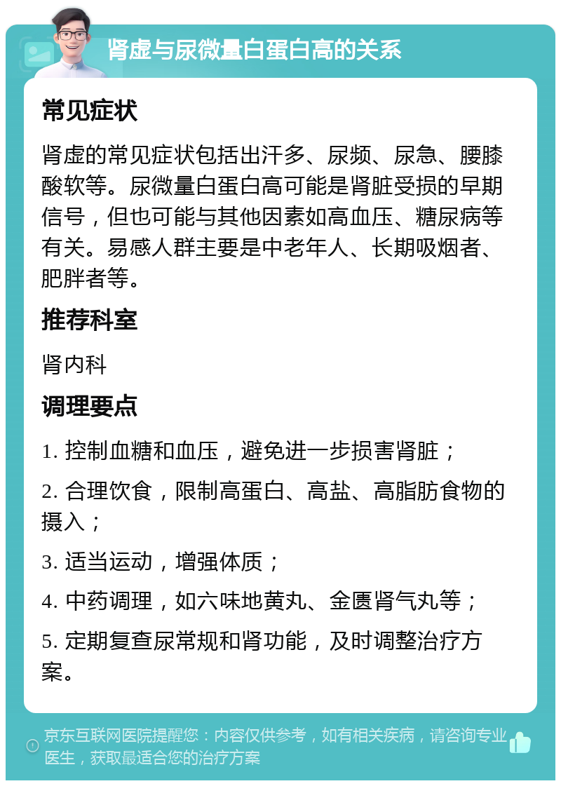 肾虚与尿微量白蛋白高的关系 常见症状 肾虚的常见症状包括出汗多、尿频、尿急、腰膝酸软等。尿微量白蛋白高可能是肾脏受损的早期信号，但也可能与其他因素如高血压、糖尿病等有关。易感人群主要是中老年人、长期吸烟者、肥胖者等。 推荐科室 肾内科 调理要点 1. 控制血糖和血压，避免进一步损害肾脏； 2. 合理饮食，限制高蛋白、高盐、高脂肪食物的摄入； 3. 适当运动，增强体质； 4. 中药调理，如六味地黄丸、金匮肾气丸等； 5. 定期复查尿常规和肾功能，及时调整治疗方案。