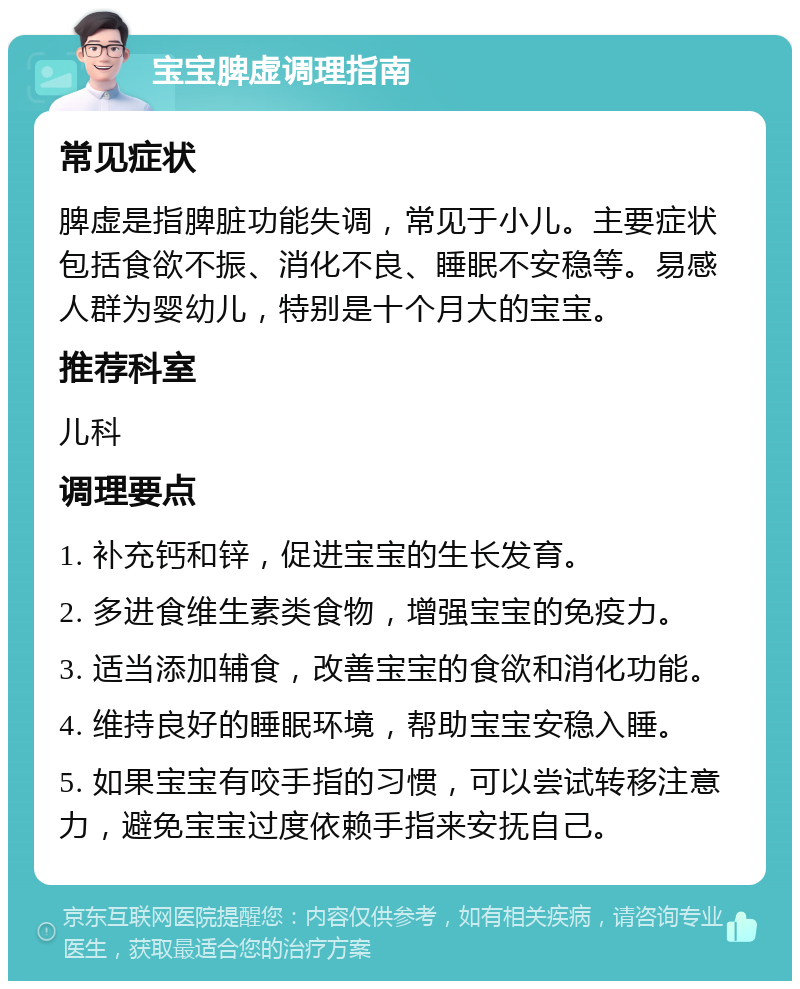 宝宝脾虚调理指南 常见症状 脾虚是指脾脏功能失调，常见于小儿。主要症状包括食欲不振、消化不良、睡眠不安稳等。易感人群为婴幼儿，特别是十个月大的宝宝。 推荐科室 儿科 调理要点 1. 补充钙和锌，促进宝宝的生长发育。 2. 多进食维生素类食物，增强宝宝的免疫力。 3. 适当添加辅食，改善宝宝的食欲和消化功能。 4. 维持良好的睡眠环境，帮助宝宝安稳入睡。 5. 如果宝宝有咬手指的习惯，可以尝试转移注意力，避免宝宝过度依赖手指来安抚自己。