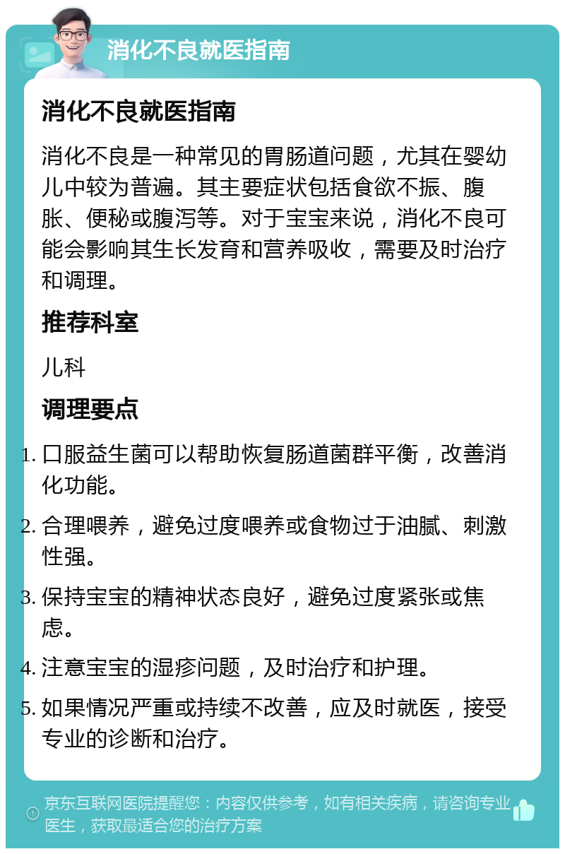 消化不良就医指南 消化不良就医指南 消化不良是一种常见的胃肠道问题，尤其在婴幼儿中较为普遍。其主要症状包括食欲不振、腹胀、便秘或腹泻等。对于宝宝来说，消化不良可能会影响其生长发育和营养吸收，需要及时治疗和调理。 推荐科室 儿科 调理要点 口服益生菌可以帮助恢复肠道菌群平衡，改善消化功能。 合理喂养，避免过度喂养或食物过于油腻、刺激性强。 保持宝宝的精神状态良好，避免过度紧张或焦虑。 注意宝宝的湿疹问题，及时治疗和护理。 如果情况严重或持续不改善，应及时就医，接受专业的诊断和治疗。