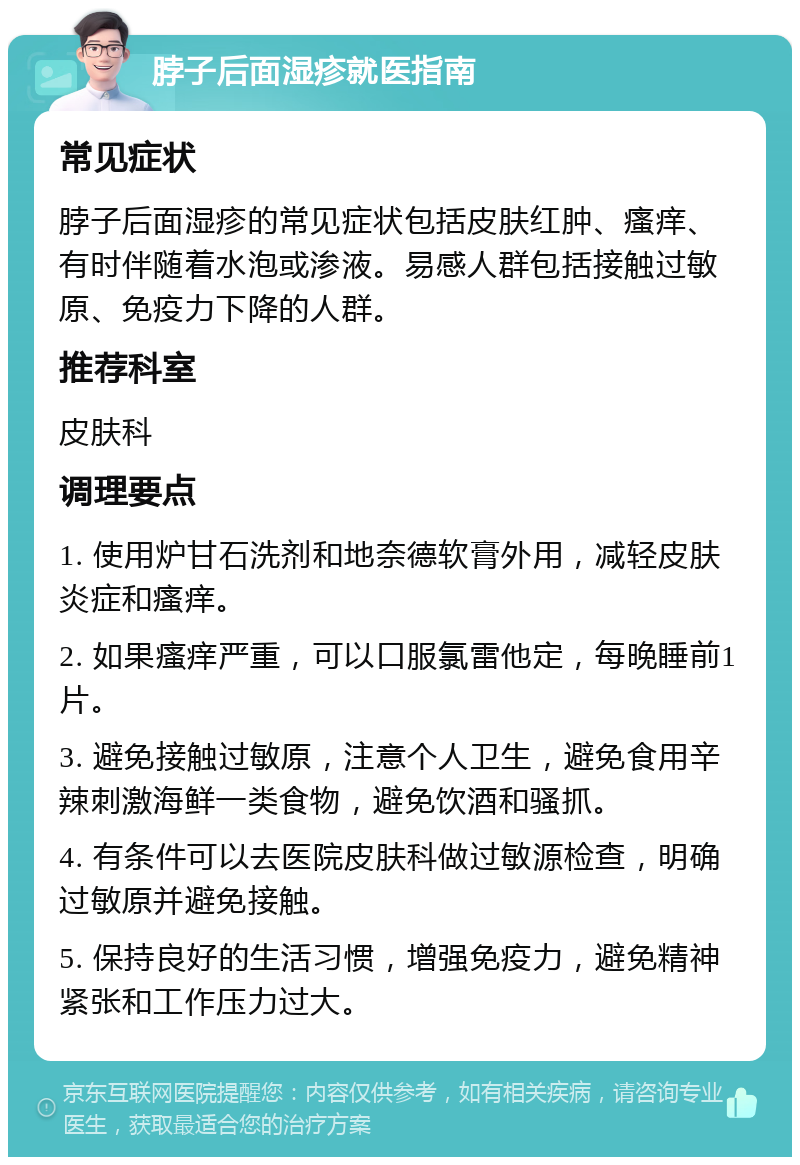 脖子后面湿疹就医指南 常见症状 脖子后面湿疹的常见症状包括皮肤红肿、瘙痒、有时伴随着水泡或渗液。易感人群包括接触过敏原、免疫力下降的人群。 推荐科室 皮肤科 调理要点 1. 使用炉甘石洗剂和地奈德软膏外用，减轻皮肤炎症和瘙痒。 2. 如果瘙痒严重，可以口服氯雷他定，每晚睡前1片。 3. 避免接触过敏原，注意个人卫生，避免食用辛辣刺激海鲜一类食物，避免饮酒和骚抓。 4. 有条件可以去医院皮肤科做过敏源检查，明确过敏原并避免接触。 5. 保持良好的生活习惯，增强免疫力，避免精神紧张和工作压力过大。