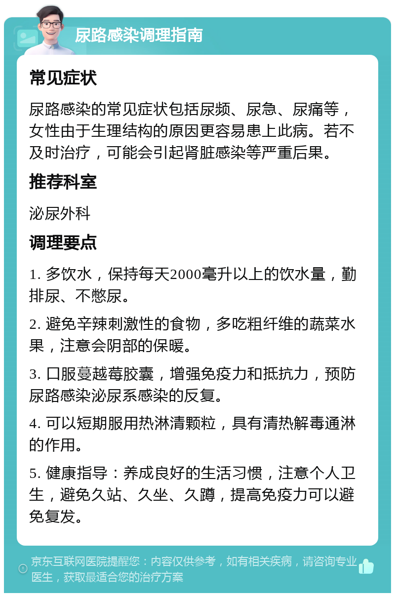 尿路感染调理指南 常见症状 尿路感染的常见症状包括尿频、尿急、尿痛等，女性由于生理结构的原因更容易患上此病。若不及时治疗，可能会引起肾脏感染等严重后果。 推荐科室 泌尿外科 调理要点 1. 多饮水，保持每天2000毫升以上的饮水量，勤排尿、不憋尿。 2. 避免辛辣刺激性的食物，多吃粗纤维的蔬菜水果，注意会阴部的保暖。 3. 口服蔓越莓胶囊，增强免疫力和抵抗力，预防尿路感染泌尿系感染的反复。 4. 可以短期服用热淋清颗粒，具有清热解毒通淋的作用。 5. 健康指导：养成良好的生活习惯，注意个人卫生，避免久站、久坐、久蹲，提高免疫力可以避免复发。