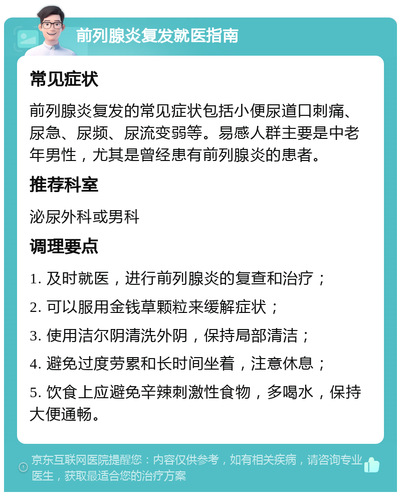 前列腺炎复发就医指南 常见症状 前列腺炎复发的常见症状包括小便尿道口刺痛、尿急、尿频、尿流变弱等。易感人群主要是中老年男性，尤其是曾经患有前列腺炎的患者。 推荐科室 泌尿外科或男科 调理要点 1. 及时就医，进行前列腺炎的复查和治疗； 2. 可以服用金钱草颗粒来缓解症状； 3. 使用洁尔阴清洗外阴，保持局部清洁； 4. 避免过度劳累和长时间坐着，注意休息； 5. 饮食上应避免辛辣刺激性食物，多喝水，保持大便通畅。