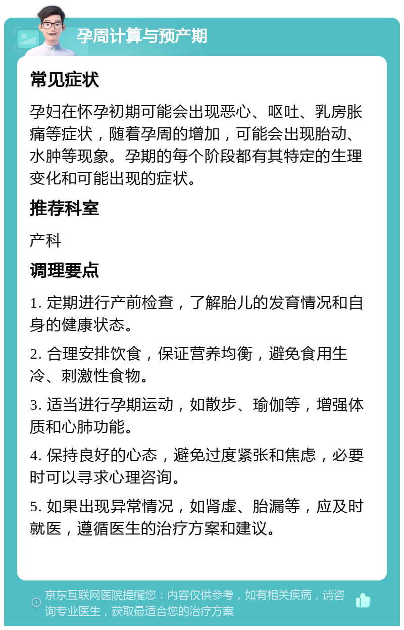 孕周计算与预产期 常见症状 孕妇在怀孕初期可能会出现恶心、呕吐、乳房胀痛等症状，随着孕周的增加，可能会出现胎动、水肿等现象。孕期的每个阶段都有其特定的生理变化和可能出现的症状。 推荐科室 产科 调理要点 1. 定期进行产前检查，了解胎儿的发育情况和自身的健康状态。 2. 合理安排饮食，保证营养均衡，避免食用生冷、刺激性食物。 3. 适当进行孕期运动，如散步、瑜伽等，增强体质和心肺功能。 4. 保持良好的心态，避免过度紧张和焦虑，必要时可以寻求心理咨询。 5. 如果出现异常情况，如肾虚、胎漏等，应及时就医，遵循医生的治疗方案和建议。