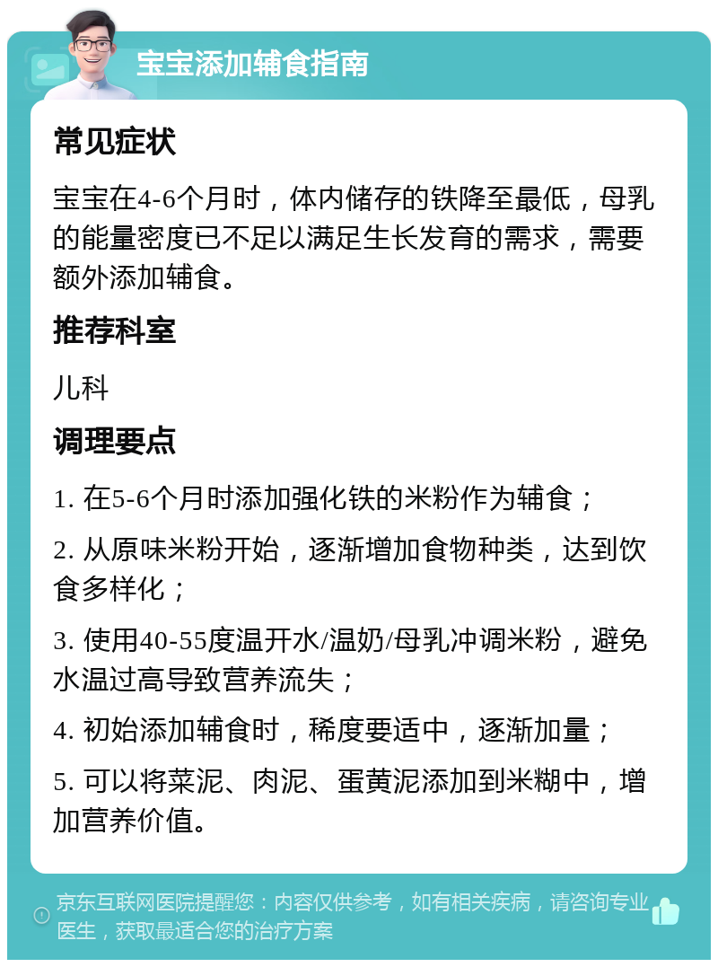 宝宝添加辅食指南 常见症状 宝宝在4-6个月时，体内储存的铁降至最低，母乳的能量密度已不足以满足生长发育的需求，需要额外添加辅食。 推荐科室 儿科 调理要点 1. 在5-6个月时添加强化铁的米粉作为辅食； 2. 从原味米粉开始，逐渐增加食物种类，达到饮食多样化； 3. 使用40-55度温开水/温奶/母乳冲调米粉，避免水温过高导致营养流失； 4. 初始添加辅食时，稀度要适中，逐渐加量； 5. 可以将菜泥、肉泥、蛋黄泥添加到米糊中，增加营养价值。