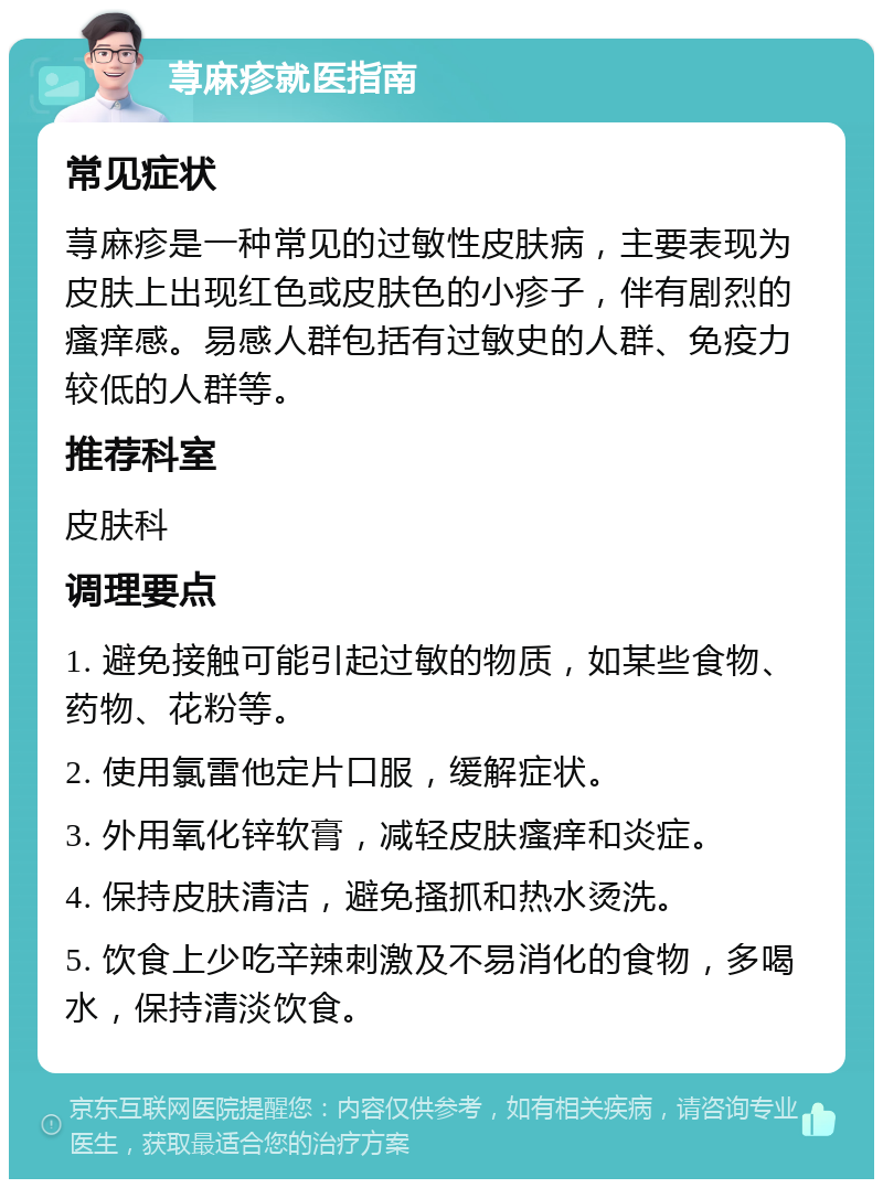 荨麻疹就医指南 常见症状 荨麻疹是一种常见的过敏性皮肤病，主要表现为皮肤上出现红色或皮肤色的小疹子，伴有剧烈的瘙痒感。易感人群包括有过敏史的人群、免疫力较低的人群等。 推荐科室 皮肤科 调理要点 1. 避免接触可能引起过敏的物质，如某些食物、药物、花粉等。 2. 使用氯雷他定片口服，缓解症状。 3. 外用氧化锌软膏，减轻皮肤瘙痒和炎症。 4. 保持皮肤清洁，避免搔抓和热水烫洗。 5. 饮食上少吃辛辣刺激及不易消化的食物，多喝水，保持清淡饮食。