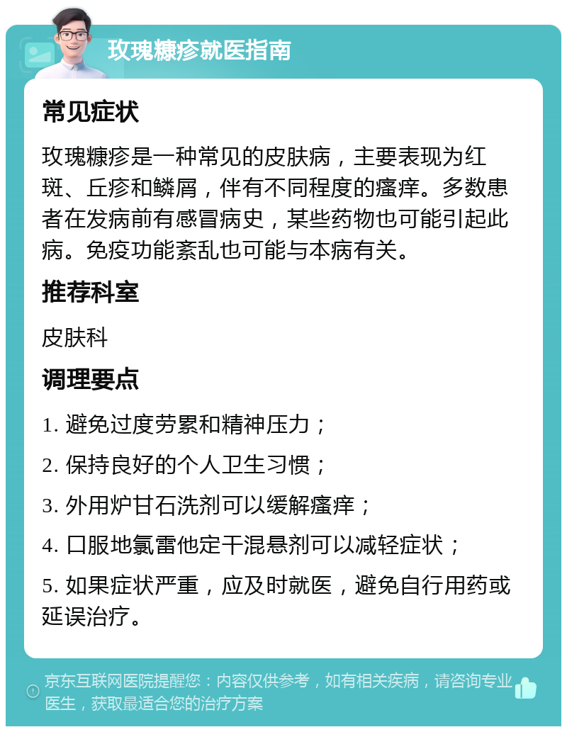 玫瑰糠疹就医指南 常见症状 玫瑰糠疹是一种常见的皮肤病，主要表现为红斑、丘疹和鳞屑，伴有不同程度的瘙痒。多数患者在发病前有感冒病史，某些药物也可能引起此病。免疫功能紊乱也可能与本病有关。 推荐科室 皮肤科 调理要点 1. 避免过度劳累和精神压力； 2. 保持良好的个人卫生习惯； 3. 外用炉甘石洗剂可以缓解瘙痒； 4. 口服地氯雷他定干混悬剂可以减轻症状； 5. 如果症状严重，应及时就医，避免自行用药或延误治疗。