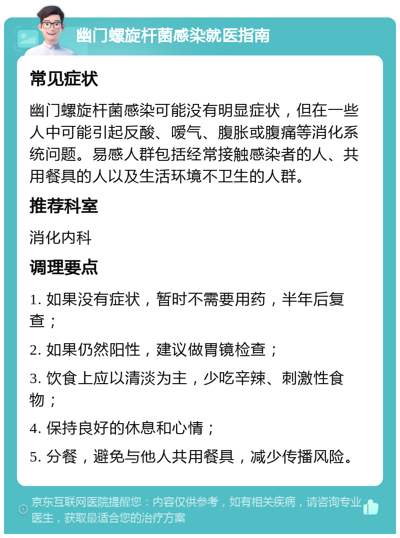 幽门螺旋杆菌感染就医指南 常见症状 幽门螺旋杆菌感染可能没有明显症状，但在一些人中可能引起反酸、嗳气、腹胀或腹痛等消化系统问题。易感人群包括经常接触感染者的人、共用餐具的人以及生活环境不卫生的人群。 推荐科室 消化内科 调理要点 1. 如果没有症状，暂时不需要用药，半年后复查； 2. 如果仍然阳性，建议做胃镜检查； 3. 饮食上应以清淡为主，少吃辛辣、刺激性食物； 4. 保持良好的休息和心情； 5. 分餐，避免与他人共用餐具，减少传播风险。