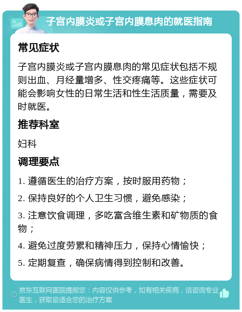 子宫内膜炎或子宫内膜息肉的就医指南 常见症状 子宫内膜炎或子宫内膜息肉的常见症状包括不规则出血、月经量增多、性交疼痛等。这些症状可能会影响女性的日常生活和性生活质量，需要及时就医。 推荐科室 妇科 调理要点 1. 遵循医生的治疗方案，按时服用药物； 2. 保持良好的个人卫生习惯，避免感染； 3. 注意饮食调理，多吃富含维生素和矿物质的食物； 4. 避免过度劳累和精神压力，保持心情愉快； 5. 定期复查，确保病情得到控制和改善。