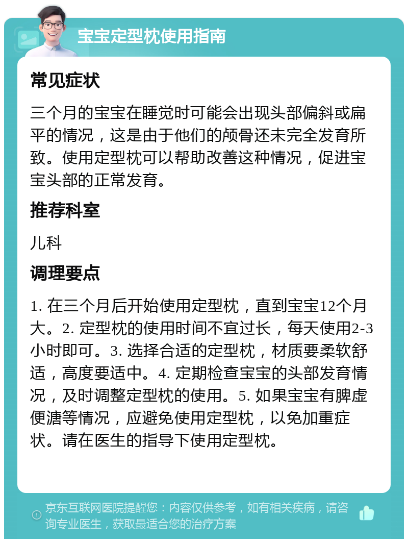 宝宝定型枕使用指南 常见症状 三个月的宝宝在睡觉时可能会出现头部偏斜或扁平的情况，这是由于他们的颅骨还未完全发育所致。使用定型枕可以帮助改善这种情况，促进宝宝头部的正常发育。 推荐科室 儿科 调理要点 1. 在三个月后开始使用定型枕，直到宝宝12个月大。2. 定型枕的使用时间不宜过长，每天使用2-3小时即可。3. 选择合适的定型枕，材质要柔软舒适，高度要适中。4. 定期检查宝宝的头部发育情况，及时调整定型枕的使用。5. 如果宝宝有脾虚便溏等情况，应避免使用定型枕，以免加重症状。请在医生的指导下使用定型枕。