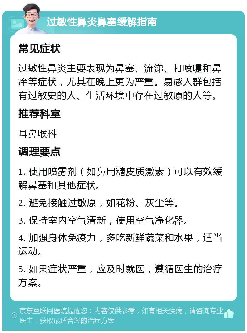 过敏性鼻炎鼻塞缓解指南 常见症状 过敏性鼻炎主要表现为鼻塞、流涕、打喷嚏和鼻痒等症状，尤其在晚上更为严重。易感人群包括有过敏史的人、生活环境中存在过敏原的人等。 推荐科室 耳鼻喉科 调理要点 1. 使用喷雾剂（如鼻用糖皮质激素）可以有效缓解鼻塞和其他症状。 2. 避免接触过敏原，如花粉、灰尘等。 3. 保持室内空气清新，使用空气净化器。 4. 加强身体免疫力，多吃新鲜蔬菜和水果，适当运动。 5. 如果症状严重，应及时就医，遵循医生的治疗方案。