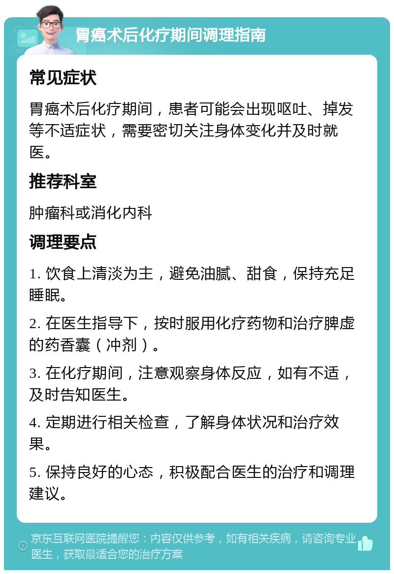 胃癌术后化疗期间调理指南 常见症状 胃癌术后化疗期间，患者可能会出现呕吐、掉发等不适症状，需要密切关注身体变化并及时就医。 推荐科室 肿瘤科或消化内科 调理要点 1. 饮食上清淡为主，避免油腻、甜食，保持充足睡眠。 2. 在医生指导下，按时服用化疗药物和治疗脾虚的药香囊（冲剂）。 3. 在化疗期间，注意观察身体反应，如有不适，及时告知医生。 4. 定期进行相关检查，了解身体状况和治疗效果。 5. 保持良好的心态，积极配合医生的治疗和调理建议。