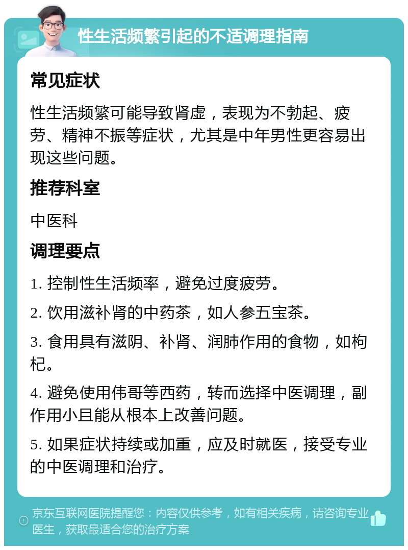 性生活频繁引起的不适调理指南 常见症状 性生活频繁可能导致肾虚，表现为不勃起、疲劳、精神不振等症状，尤其是中年男性更容易出现这些问题。 推荐科室 中医科 调理要点 1. 控制性生活频率，避免过度疲劳。 2. 饮用滋补肾的中药茶，如人参五宝茶。 3. 食用具有滋阴、补肾、润肺作用的食物，如枸杞。 4. 避免使用伟哥等西药，转而选择中医调理，副作用小且能从根本上改善问题。 5. 如果症状持续或加重，应及时就医，接受专业的中医调理和治疗。