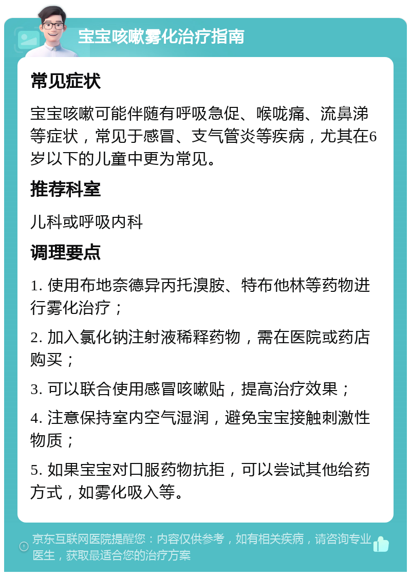 宝宝咳嗽雾化治疗指南 常见症状 宝宝咳嗽可能伴随有呼吸急促、喉咙痛、流鼻涕等症状，常见于感冒、支气管炎等疾病，尤其在6岁以下的儿童中更为常见。 推荐科室 儿科或呼吸内科 调理要点 1. 使用布地奈德异丙托溴胺、特布他林等药物进行雾化治疗； 2. 加入氯化钠注射液稀释药物，需在医院或药店购买； 3. 可以联合使用感冒咳嗽贴，提高治疗效果； 4. 注意保持室内空气湿润，避免宝宝接触刺激性物质； 5. 如果宝宝对口服药物抗拒，可以尝试其他给药方式，如雾化吸入等。