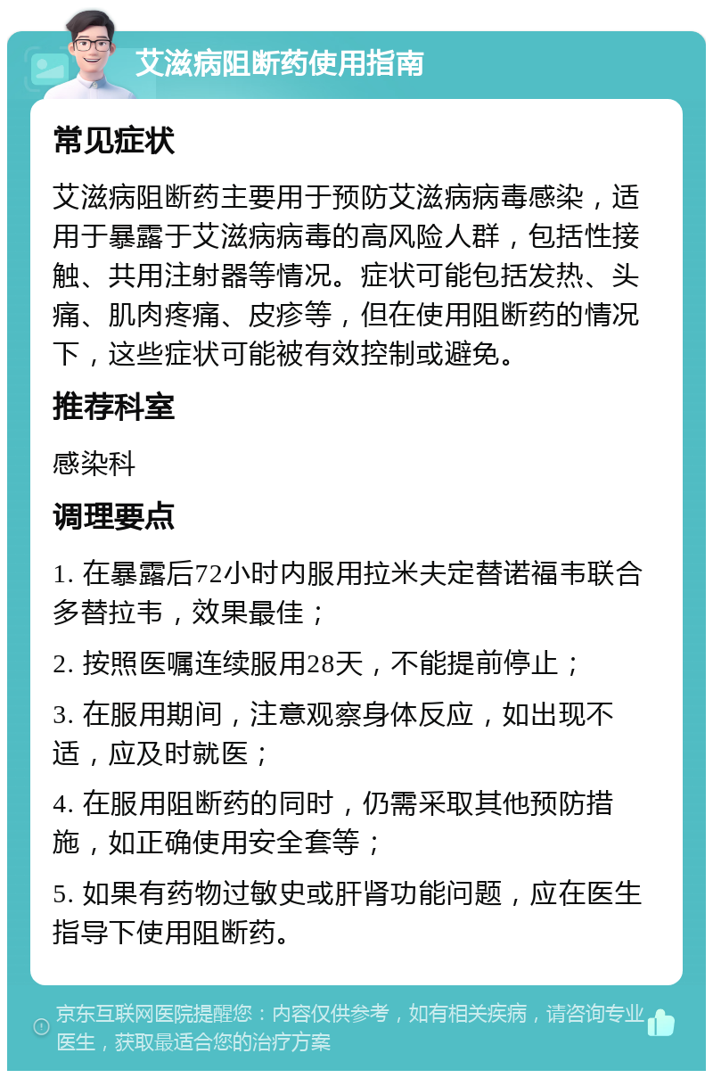 艾滋病阻断药使用指南 常见症状 艾滋病阻断药主要用于预防艾滋病病毒感染，适用于暴露于艾滋病病毒的高风险人群，包括性接触、共用注射器等情况。症状可能包括发热、头痛、肌肉疼痛、皮疹等，但在使用阻断药的情况下，这些症状可能被有效控制或避免。 推荐科室 感染科 调理要点 1. 在暴露后72小时内服用拉米夫定替诺福韦联合多替拉韦，效果最佳； 2. 按照医嘱连续服用28天，不能提前停止； 3. 在服用期间，注意观察身体反应，如出现不适，应及时就医； 4. 在服用阻断药的同时，仍需采取其他预防措施，如正确使用安全套等； 5. 如果有药物过敏史或肝肾功能问题，应在医生指导下使用阻断药。