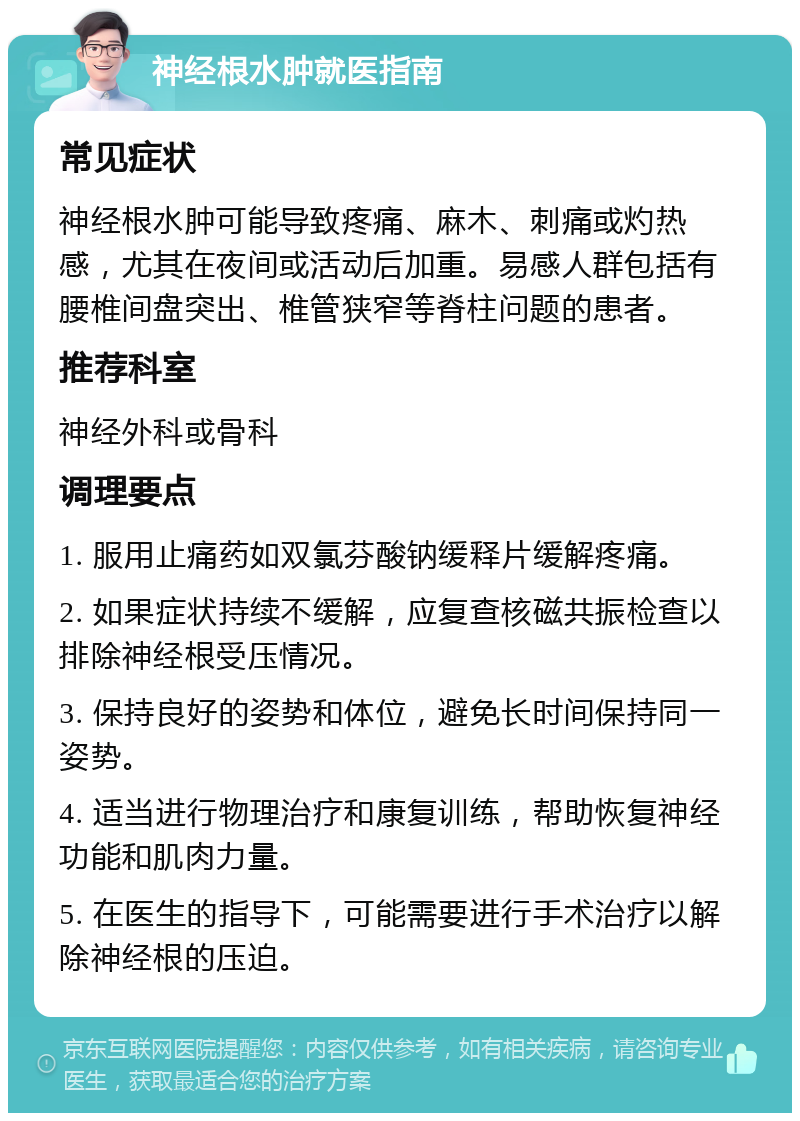 神经根水肿就医指南 常见症状 神经根水肿可能导致疼痛、麻木、刺痛或灼热感，尤其在夜间或活动后加重。易感人群包括有腰椎间盘突出、椎管狭窄等脊柱问题的患者。 推荐科室 神经外科或骨科 调理要点 1. 服用止痛药如双氯芬酸钠缓释片缓解疼痛。 2. 如果症状持续不缓解，应复查核磁共振检查以排除神经根受压情况。 3. 保持良好的姿势和体位，避免长时间保持同一姿势。 4. 适当进行物理治疗和康复训练，帮助恢复神经功能和肌肉力量。 5. 在医生的指导下，可能需要进行手术治疗以解除神经根的压迫。