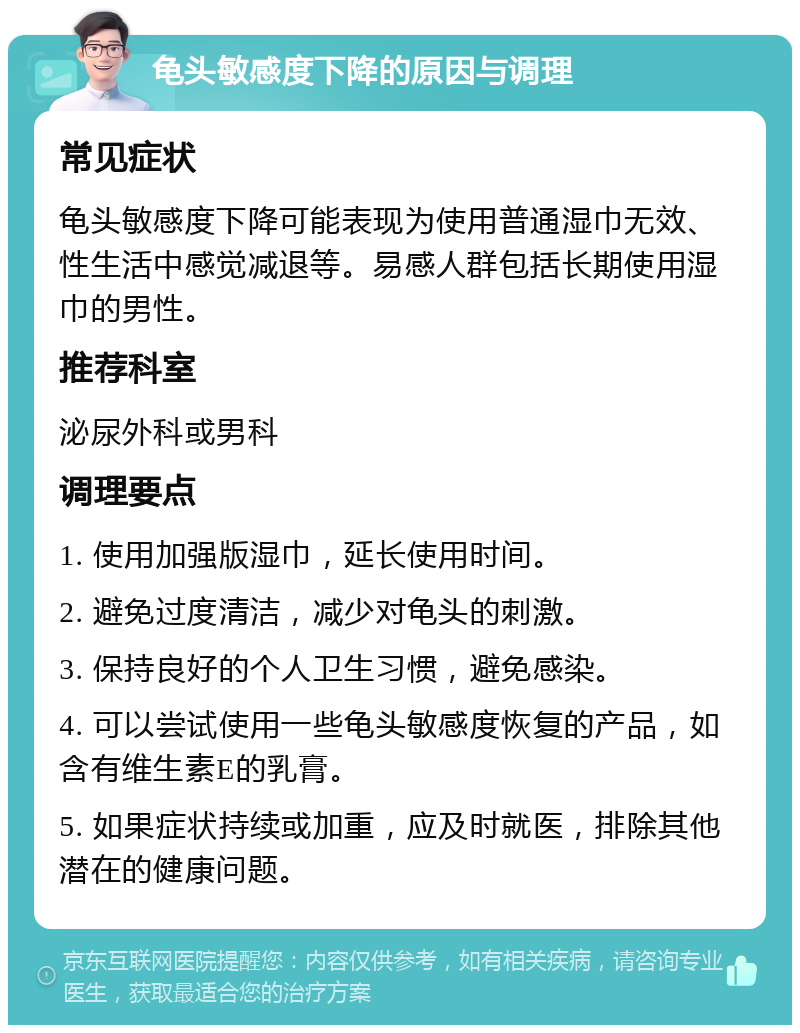 龟头敏感度下降的原因与调理 常见症状 龟头敏感度下降可能表现为使用普通湿巾无效、性生活中感觉减退等。易感人群包括长期使用湿巾的男性。 推荐科室 泌尿外科或男科 调理要点 1. 使用加强版湿巾，延长使用时间。 2. 避免过度清洁，减少对龟头的刺激。 3. 保持良好的个人卫生习惯，避免感染。 4. 可以尝试使用一些龟头敏感度恢复的产品，如含有维生素E的乳膏。 5. 如果症状持续或加重，应及时就医，排除其他潜在的健康问题。