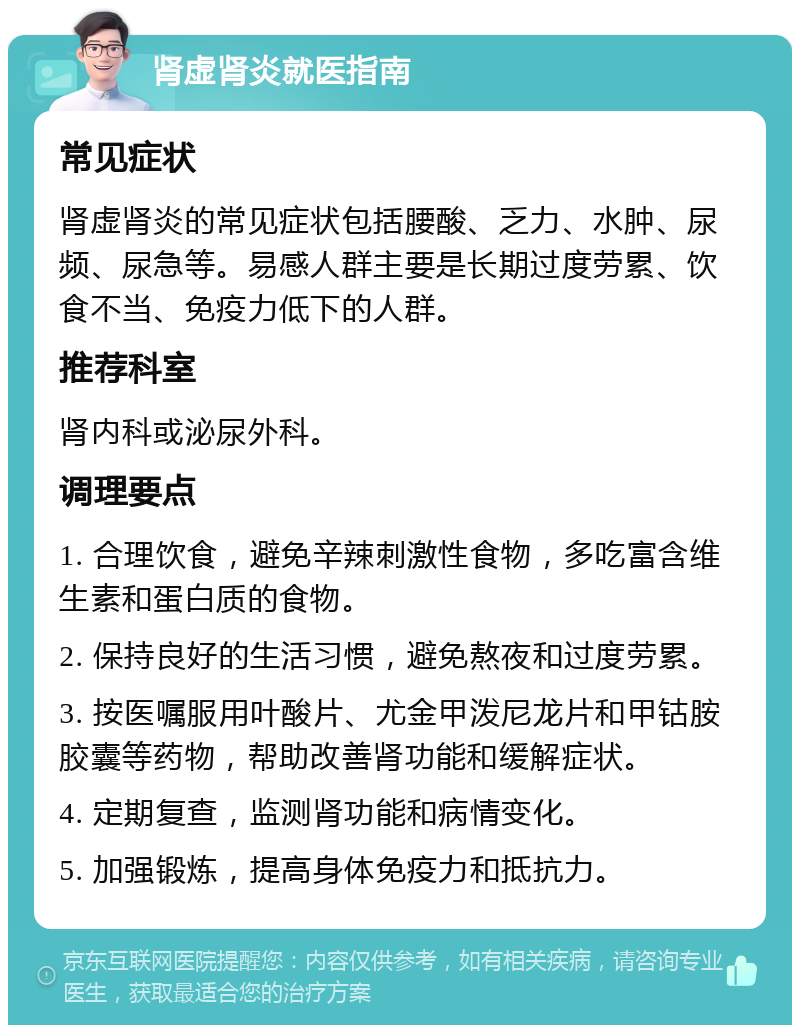 肾虚肾炎就医指南 常见症状 肾虚肾炎的常见症状包括腰酸、乏力、水肿、尿频、尿急等。易感人群主要是长期过度劳累、饮食不当、免疫力低下的人群。 推荐科室 肾内科或泌尿外科。 调理要点 1. 合理饮食，避免辛辣刺激性食物，多吃富含维生素和蛋白质的食物。 2. 保持良好的生活习惯，避免熬夜和过度劳累。 3. 按医嘱服用叶酸片、尤金甲泼尼龙片和甲钴胺胶囊等药物，帮助改善肾功能和缓解症状。 4. 定期复查，监测肾功能和病情变化。 5. 加强锻炼，提高身体免疫力和抵抗力。