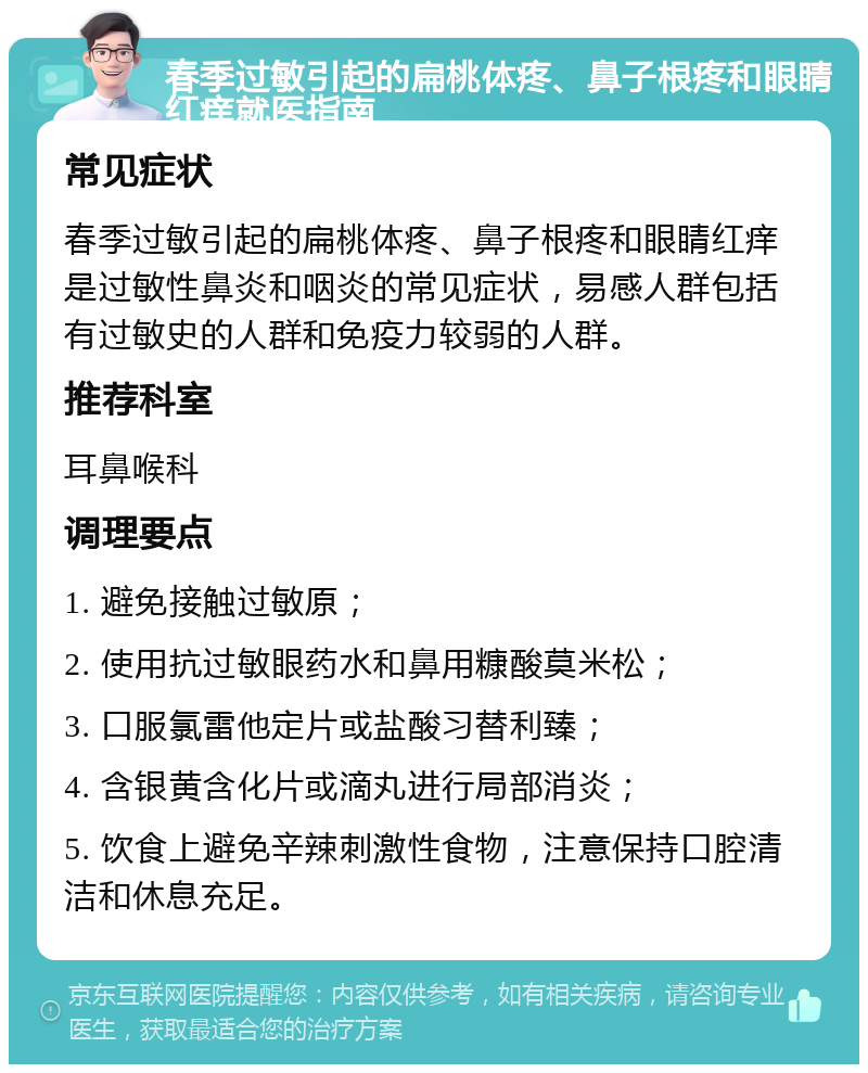 春季过敏引起的扁桃体疼、鼻子根疼和眼睛红痒就医指南 常见症状 春季过敏引起的扁桃体疼、鼻子根疼和眼睛红痒是过敏性鼻炎和咽炎的常见症状，易感人群包括有过敏史的人群和免疫力较弱的人群。 推荐科室 耳鼻喉科 调理要点 1. 避免接触过敏原； 2. 使用抗过敏眼药水和鼻用糠酸莫米松； 3. 口服氯雷他定片或盐酸习替利臻； 4. 含银黄含化片或滴丸进行局部消炎； 5. 饮食上避免辛辣刺激性食物，注意保持口腔清洁和休息充足。