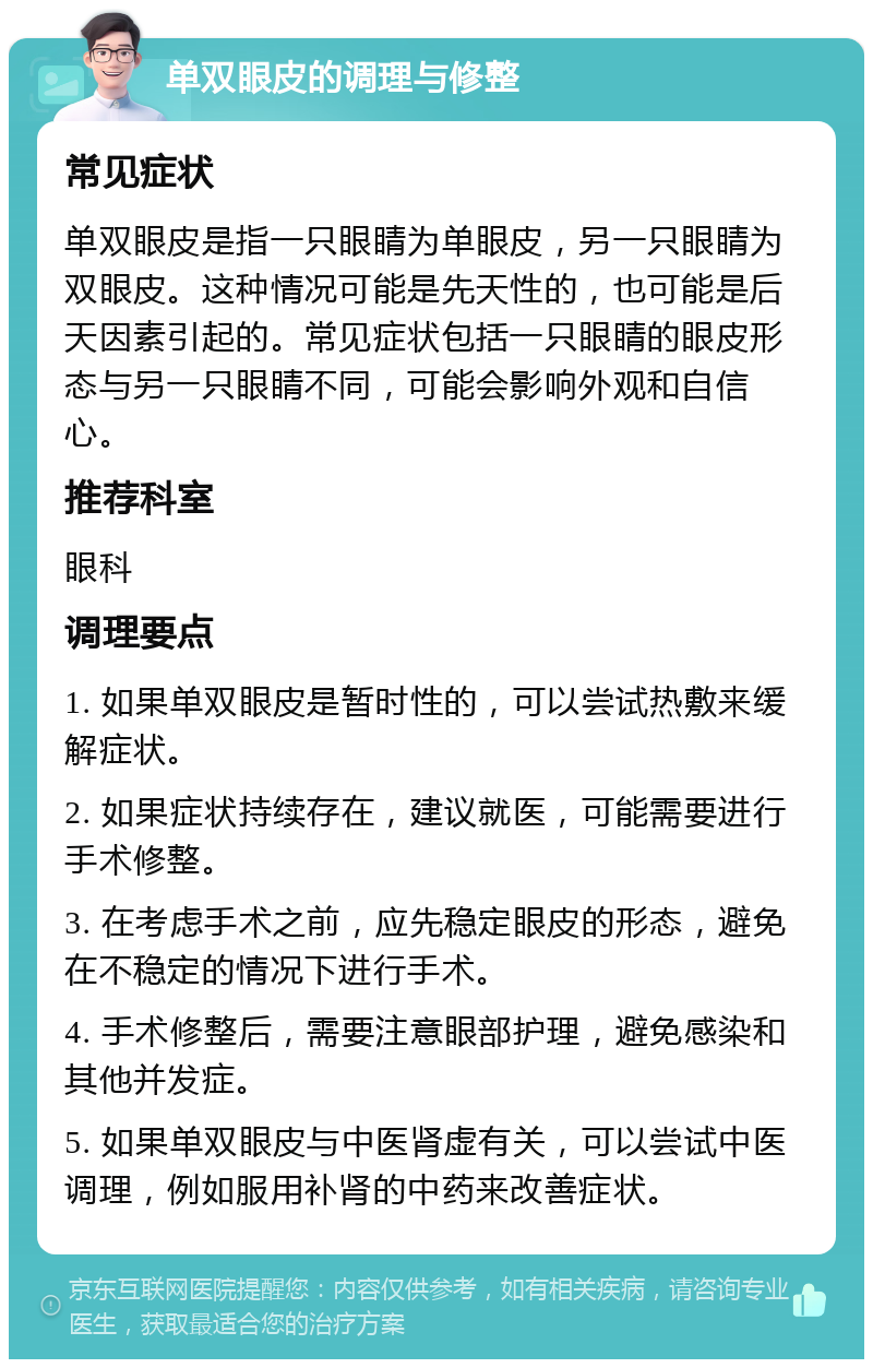 单双眼皮的调理与修整 常见症状 单双眼皮是指一只眼睛为单眼皮，另一只眼睛为双眼皮。这种情况可能是先天性的，也可能是后天因素引起的。常见症状包括一只眼睛的眼皮形态与另一只眼睛不同，可能会影响外观和自信心。 推荐科室 眼科 调理要点 1. 如果单双眼皮是暂时性的，可以尝试热敷来缓解症状。 2. 如果症状持续存在，建议就医，可能需要进行手术修整。 3. 在考虑手术之前，应先稳定眼皮的形态，避免在不稳定的情况下进行手术。 4. 手术修整后，需要注意眼部护理，避免感染和其他并发症。 5. 如果单双眼皮与中医肾虚有关，可以尝试中医调理，例如服用补肾的中药来改善症状。