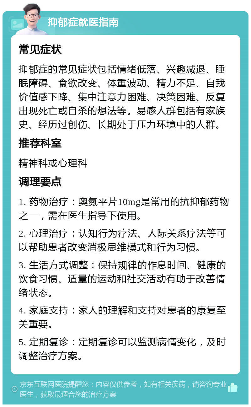 抑郁症就医指南 常见症状 抑郁症的常见症状包括情绪低落、兴趣减退、睡眠障碍、食欲改变、体重波动、精力不足、自我价值感下降、集中注意力困难、决策困难、反复出现死亡或自杀的想法等。易感人群包括有家族史、经历过创伤、长期处于压力环境中的人群。 推荐科室 精神科或心理科 调理要点 1. 药物治疗：奥氮平片10mg是常用的抗抑郁药物之一，需在医生指导下使用。 2. 心理治疗：认知行为疗法、人际关系疗法等可以帮助患者改变消极思维模式和行为习惯。 3. 生活方式调整：保持规律的作息时间、健康的饮食习惯、适量的运动和社交活动有助于改善情绪状态。 4. 家庭支持：家人的理解和支持对患者的康复至关重要。 5. 定期复诊：定期复诊可以监测病情变化，及时调整治疗方案。