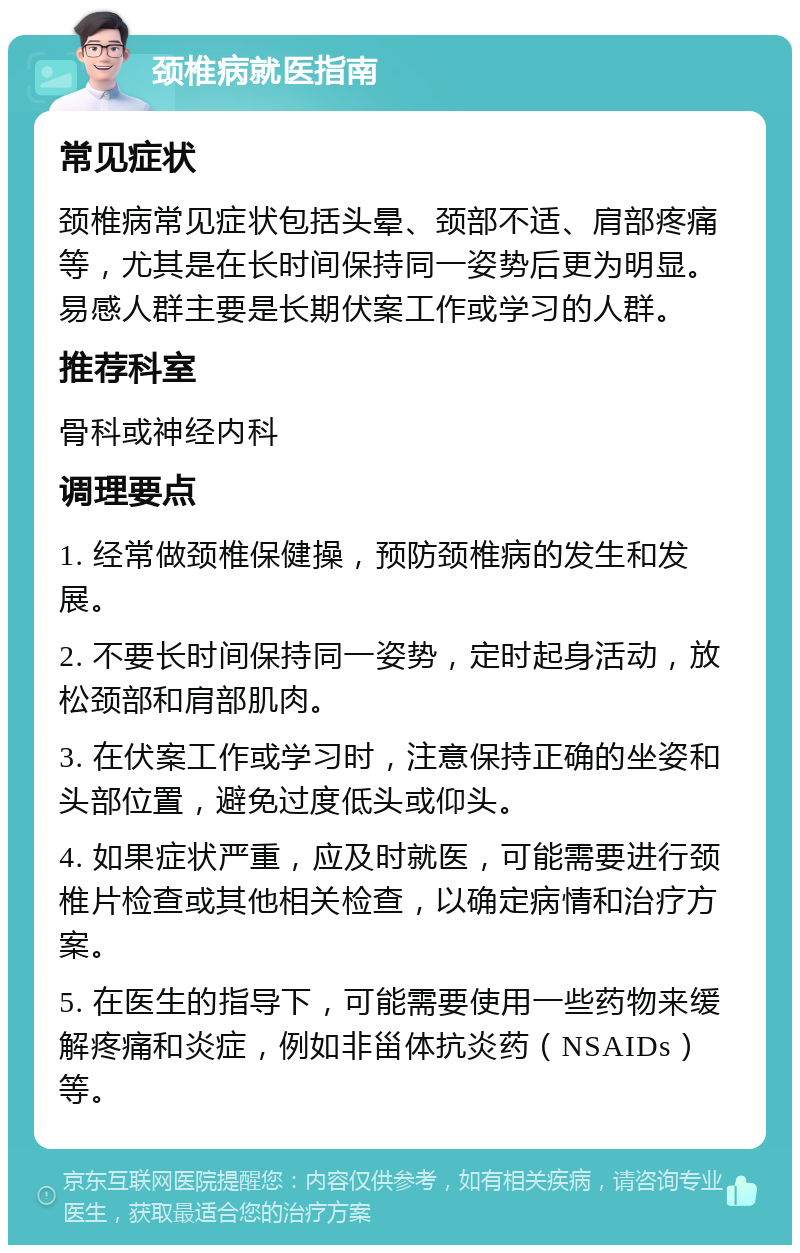 颈椎病就医指南 常见症状 颈椎病常见症状包括头晕、颈部不适、肩部疼痛等，尤其是在长时间保持同一姿势后更为明显。易感人群主要是长期伏案工作或学习的人群。 推荐科室 骨科或神经内科 调理要点 1. 经常做颈椎保健操，预防颈椎病的发生和发展。 2. 不要长时间保持同一姿势，定时起身活动，放松颈部和肩部肌肉。 3. 在伏案工作或学习时，注意保持正确的坐姿和头部位置，避免过度低头或仰头。 4. 如果症状严重，应及时就医，可能需要进行颈椎片检查或其他相关检查，以确定病情和治疗方案。 5. 在医生的指导下，可能需要使用一些药物来缓解疼痛和炎症，例如非甾体抗炎药（NSAIDs）等。