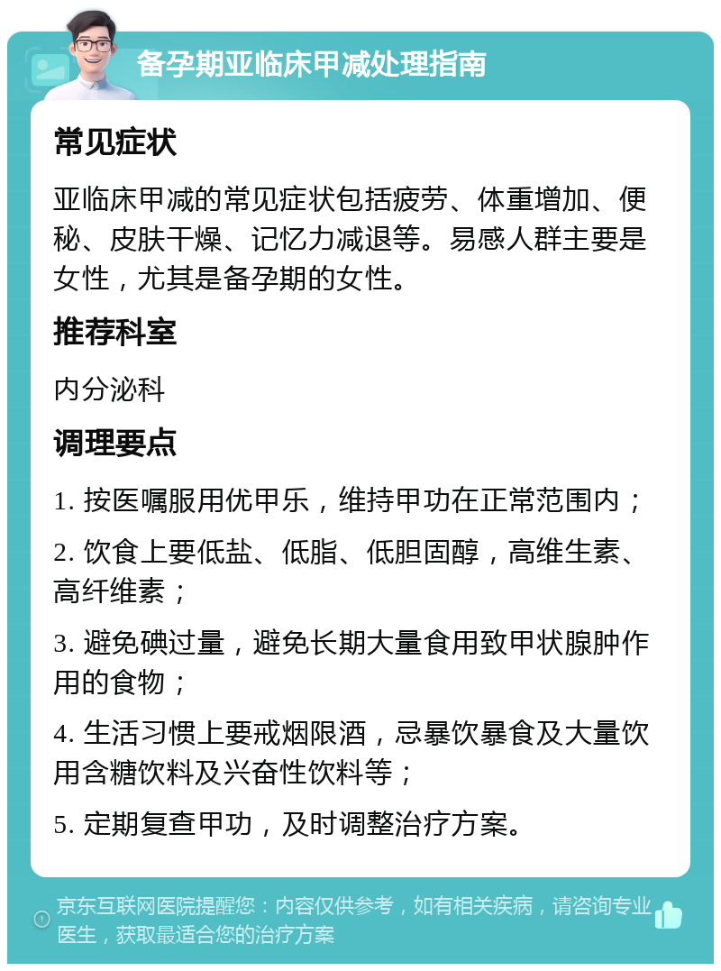 备孕期亚临床甲减处理指南 常见症状 亚临床甲减的常见症状包括疲劳、体重增加、便秘、皮肤干燥、记忆力减退等。易感人群主要是女性，尤其是备孕期的女性。 推荐科室 内分泌科 调理要点 1. 按医嘱服用优甲乐，维持甲功在正常范围内； 2. 饮食上要低盐、低脂、低胆固醇，高维生素、高纤维素； 3. 避免碘过量，避免长期大量食用致甲状腺肿作用的食物； 4. 生活习惯上要戒烟限酒，忌暴饮暴食及大量饮用含糖饮料及兴奋性饮料等； 5. 定期复查甲功，及时调整治疗方案。