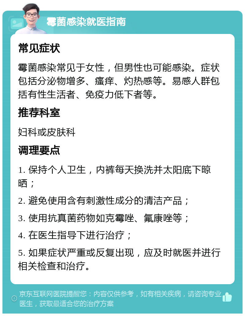 霉菌感染就医指南 常见症状 霉菌感染常见于女性，但男性也可能感染。症状包括分泌物增多、瘙痒、灼热感等。易感人群包括有性生活者、免疫力低下者等。 推荐科室 妇科或皮肤科 调理要点 1. 保持个人卫生，内裤每天换洗并太阳底下晾晒； 2. 避免使用含有刺激性成分的清洁产品； 3. 使用抗真菌药物如克霉唑、氟康唑等； 4. 在医生指导下进行治疗； 5. 如果症状严重或反复出现，应及时就医并进行相关检查和治疗。