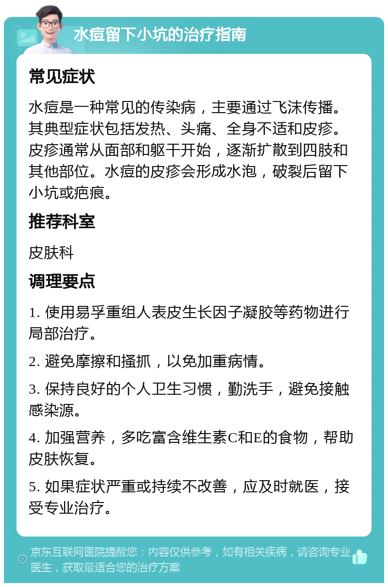 水痘留下小坑的治疗指南 常见症状 水痘是一种常见的传染病，主要通过飞沫传播。其典型症状包括发热、头痛、全身不适和皮疹。皮疹通常从面部和躯干开始，逐渐扩散到四肢和其他部位。水痘的皮疹会形成水泡，破裂后留下小坑或疤痕。 推荐科室 皮肤科 调理要点 1. 使用易孚重组人表皮生长因子凝胶等药物进行局部治疗。 2. 避免摩擦和搔抓，以免加重病情。 3. 保持良好的个人卫生习惯，勤洗手，避免接触感染源。 4. 加强营养，多吃富含维生素C和E的食物，帮助皮肤恢复。 5. 如果症状严重或持续不改善，应及时就医，接受专业治疗。