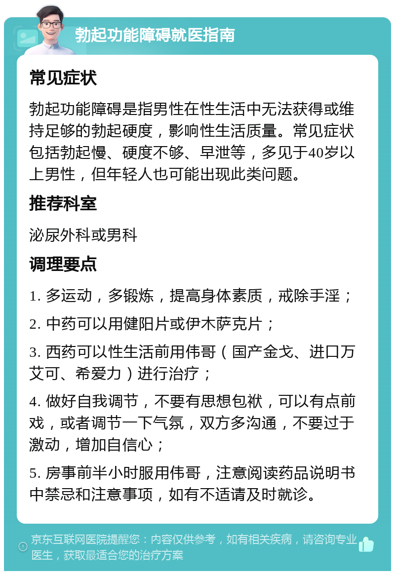 勃起功能障碍就医指南 常见症状 勃起功能障碍是指男性在性生活中无法获得或维持足够的勃起硬度，影响性生活质量。常见症状包括勃起慢、硬度不够、早泄等，多见于40岁以上男性，但年轻人也可能出现此类问题。 推荐科室 泌尿外科或男科 调理要点 1. 多运动，多锻炼，提高身体素质，戒除手淫； 2. 中药可以用健阳片或伊木萨克片； 3. 西药可以性生活前用伟哥（国产金戈、进口万艾可、希爱力）进行治疗； 4. 做好自我调节，不要有思想包袱，可以有点前戏，或者调节一下气氛，双方多沟通，不要过于激动，增加自信心； 5. 房事前半小时服用伟哥，注意阅读药品说明书中禁忌和注意事项，如有不适请及时就诊。