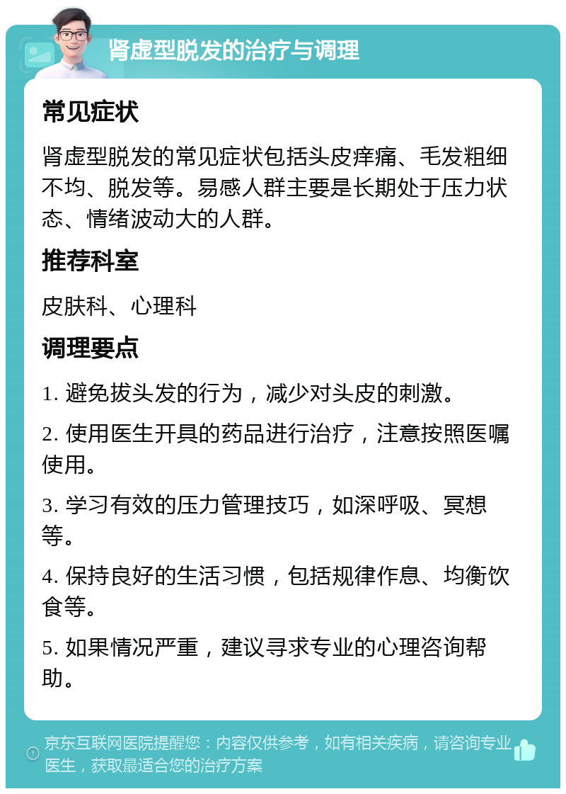 肾虚型脱发的治疗与调理 常见症状 肾虚型脱发的常见症状包括头皮痒痛、毛发粗细不均、脱发等。易感人群主要是长期处于压力状态、情绪波动大的人群。 推荐科室 皮肤科、心理科 调理要点 1. 避免拔头发的行为，减少对头皮的刺激。 2. 使用医生开具的药品进行治疗，注意按照医嘱使用。 3. 学习有效的压力管理技巧，如深呼吸、冥想等。 4. 保持良好的生活习惯，包括规律作息、均衡饮食等。 5. 如果情况严重，建议寻求专业的心理咨询帮助。