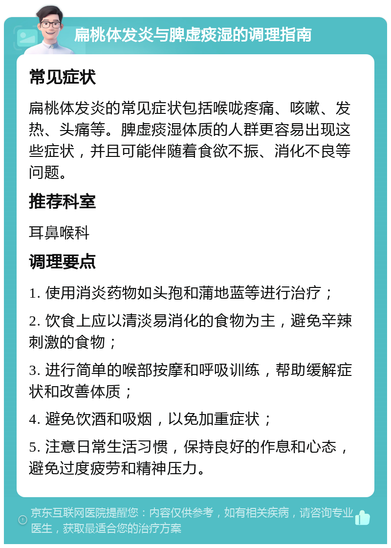 扁桃体发炎与脾虚痰湿的调理指南 常见症状 扁桃体发炎的常见症状包括喉咙疼痛、咳嗽、发热、头痛等。脾虚痰湿体质的人群更容易出现这些症状，并且可能伴随着食欲不振、消化不良等问题。 推荐科室 耳鼻喉科 调理要点 1. 使用消炎药物如头孢和蒲地蓝等进行治疗； 2. 饮食上应以清淡易消化的食物为主，避免辛辣刺激的食物； 3. 进行简单的喉部按摩和呼吸训练，帮助缓解症状和改善体质； 4. 避免饮酒和吸烟，以免加重症状； 5. 注意日常生活习惯，保持良好的作息和心态，避免过度疲劳和精神压力。