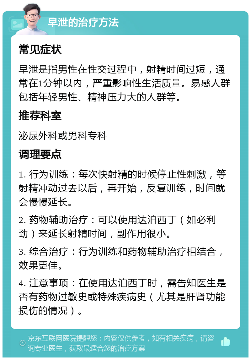 早泄的治疗方法 常见症状 早泄是指男性在性交过程中，射精时间过短，通常在1分钟以内，严重影响性生活质量。易感人群包括年轻男性、精神压力大的人群等。 推荐科室 泌尿外科或男科专科 调理要点 1. 行为训练：每次快射精的时候停止性刺激，等射精冲动过去以后，再开始，反复训练，时间就会慢慢延长。 2. 药物辅助治疗：可以使用达泊西丁（如必利劲）来延长射精时间，副作用很小。 3. 综合治疗：行为训练和药物辅助治疗相结合，效果更佳。 4. 注意事项：在使用达泊西丁时，需告知医生是否有药物过敏史或特殊疾病史（尤其是肝肾功能损伤的情况）。