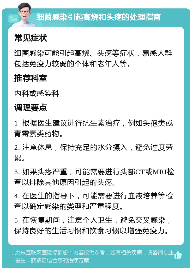 细菌感染引起高烧和头疼的处理指南 常见症状 细菌感染可能引起高烧、头疼等症状，易感人群包括免疫力较弱的个体和老年人等。 推荐科室 内科或感染科 调理要点 1. 根据医生建议进行抗生素治疗，例如头孢类或青霉素类药物。 2. 注意休息，保持充足的水分摄入，避免过度劳累。 3. 如果头疼严重，可能需要进行头部CT或MRI检查以排除其他原因引起的头疼。 4. 在医生的指导下，可能需要进行血液培养等检查以确定感染的类型和严重程度。 5. 在恢复期间，注意个人卫生，避免交叉感染，保持良好的生活习惯和饮食习惯以增强免疫力。