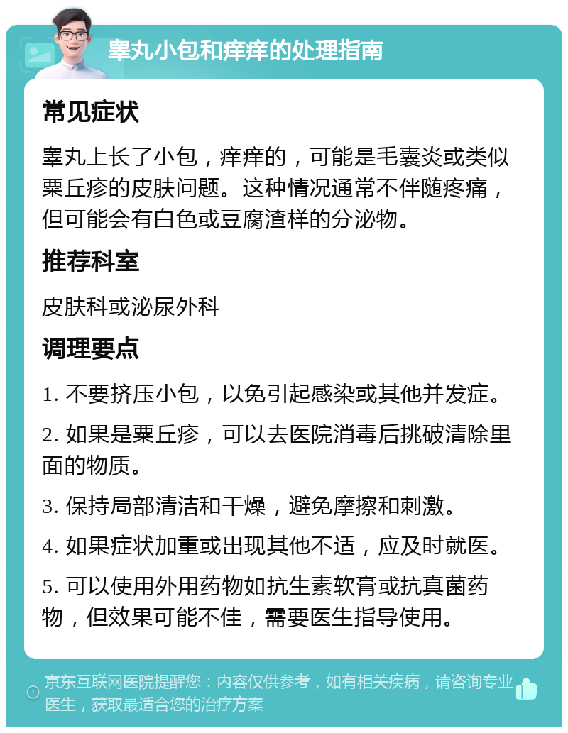 睾丸小包和痒痒的处理指南 常见症状 睾丸上长了小包，痒痒的，可能是毛囊炎或类似粟丘疹的皮肤问题。这种情况通常不伴随疼痛，但可能会有白色或豆腐渣样的分泌物。 推荐科室 皮肤科或泌尿外科 调理要点 1. 不要挤压小包，以免引起感染或其他并发症。 2. 如果是粟丘疹，可以去医院消毒后挑破清除里面的物质。 3. 保持局部清洁和干燥，避免摩擦和刺激。 4. 如果症状加重或出现其他不适，应及时就医。 5. 可以使用外用药物如抗生素软膏或抗真菌药物，但效果可能不佳，需要医生指导使用。