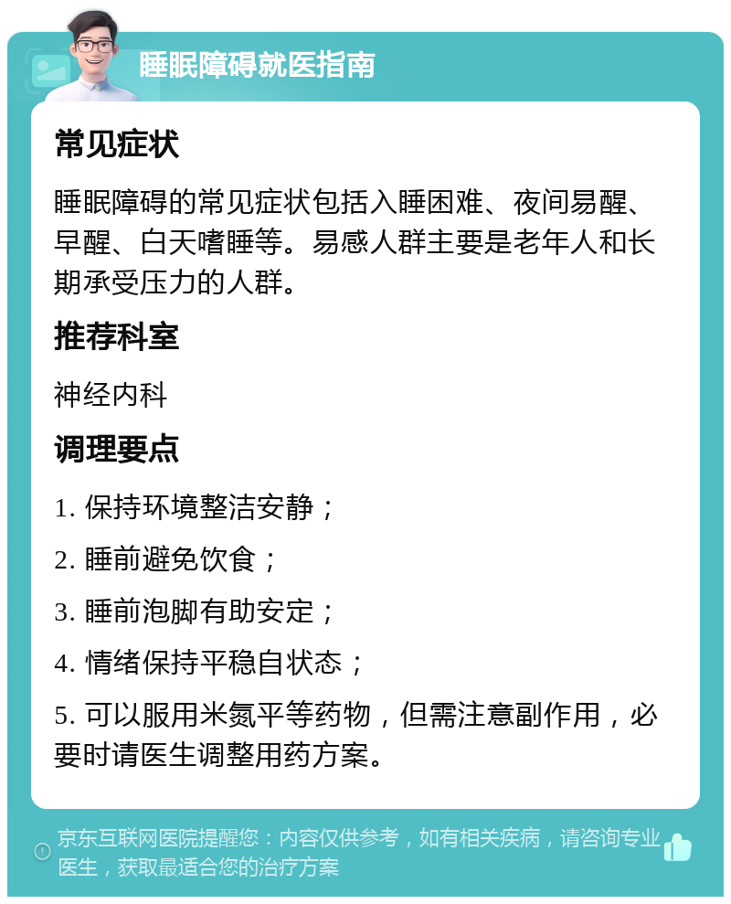 睡眠障碍就医指南 常见症状 睡眠障碍的常见症状包括入睡困难、夜间易醒、早醒、白天嗜睡等。易感人群主要是老年人和长期承受压力的人群。 推荐科室 神经内科 调理要点 1. 保持环境整洁安静； 2. 睡前避免饮食； 3. 睡前泡脚有助安定； 4. 情绪保持平稳自状态； 5. 可以服用米氮平等药物，但需注意副作用，必要时请医生调整用药方案。