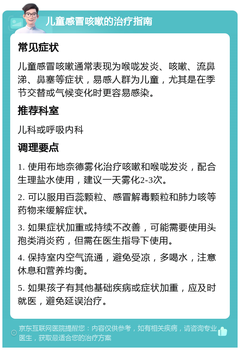 儿童感冒咳嗽的治疗指南 常见症状 儿童感冒咳嗽通常表现为喉咙发炎、咳嗽、流鼻涕、鼻塞等症状，易感人群为儿童，尤其是在季节交替或气候变化时更容易感染。 推荐科室 儿科或呼吸内科 调理要点 1. 使用布地奈德雾化治疗咳嗽和喉咙发炎，配合生理盐水使用，建议一天雾化2-3次。 2. 可以服用百蕊颗粒、感冒解毒颗粒和肺力咳等药物来缓解症状。 3. 如果症状加重或持续不改善，可能需要使用头孢类消炎药，但需在医生指导下使用。 4. 保持室内空气流通，避免受凉，多喝水，注意休息和营养均衡。 5. 如果孩子有其他基础疾病或症状加重，应及时就医，避免延误治疗。