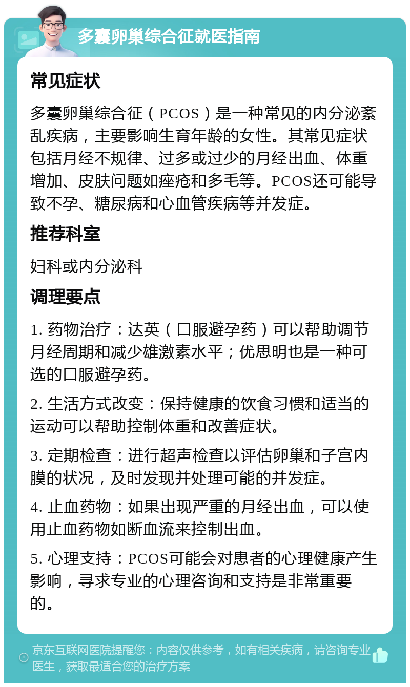 多囊卵巢综合征就医指南 常见症状 多囊卵巢综合征（PCOS）是一种常见的内分泌紊乱疾病，主要影响生育年龄的女性。其常见症状包括月经不规律、过多或过少的月经出血、体重增加、皮肤问题如痤疮和多毛等。PCOS还可能导致不孕、糖尿病和心血管疾病等并发症。 推荐科室 妇科或内分泌科 调理要点 1. 药物治疗：达英（口服避孕药）可以帮助调节月经周期和减少雄激素水平；优思明也是一种可选的口服避孕药。 2. 生活方式改变：保持健康的饮食习惯和适当的运动可以帮助控制体重和改善症状。 3. 定期检查：进行超声检查以评估卵巢和子宫内膜的状况，及时发现并处理可能的并发症。 4. 止血药物：如果出现严重的月经出血，可以使用止血药物如断血流来控制出血。 5. 心理支持：PCOS可能会对患者的心理健康产生影响，寻求专业的心理咨询和支持是非常重要的。