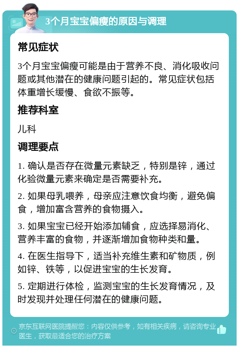 3个月宝宝偏瘦的原因与调理 常见症状 3个月宝宝偏瘦可能是由于营养不良、消化吸收问题或其他潜在的健康问题引起的。常见症状包括体重增长缓慢、食欲不振等。 推荐科室 儿科 调理要点 1. 确认是否存在微量元素缺乏，特别是锌，通过化验微量元素来确定是否需要补充。 2. 如果母乳喂养，母亲应注意饮食均衡，避免偏食，增加富含营养的食物摄入。 3. 如果宝宝已经开始添加辅食，应选择易消化、营养丰富的食物，并逐渐增加食物种类和量。 4. 在医生指导下，适当补充维生素和矿物质，例如锌、铁等，以促进宝宝的生长发育。 5. 定期进行体检，监测宝宝的生长发育情况，及时发现并处理任何潜在的健康问题。