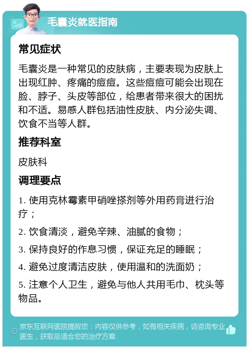 毛囊炎就医指南 常见症状 毛囊炎是一种常见的皮肤病，主要表现为皮肤上出现红肿、疼痛的痘痘。这些痘痘可能会出现在脸、脖子、头皮等部位，给患者带来很大的困扰和不适。易感人群包括油性皮肤、内分泌失调、饮食不当等人群。 推荐科室 皮肤科 调理要点 1. 使用克林霉素甲硝唑搽剂等外用药膏进行治疗； 2. 饮食清淡，避免辛辣、油腻的食物； 3. 保持良好的作息习惯，保证充足的睡眠； 4. 避免过度清洁皮肤，使用温和的洗面奶； 5. 注意个人卫生，避免与他人共用毛巾、枕头等物品。