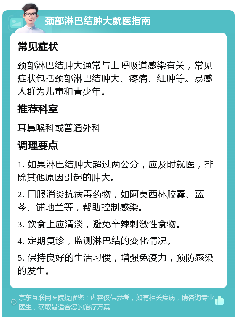 颈部淋巴结肿大就医指南 常见症状 颈部淋巴结肿大通常与上呼吸道感染有关，常见症状包括颈部淋巴结肿大、疼痛、红肿等。易感人群为儿童和青少年。 推荐科室 耳鼻喉科或普通外科 调理要点 1. 如果淋巴结肿大超过两公分，应及时就医，排除其他原因引起的肿大。 2. 口服消炎抗病毒药物，如阿莫西林胶囊、蓝芩、铺地兰等，帮助控制感染。 3. 饮食上应清淡，避免辛辣刺激性食物。 4. 定期复诊，监测淋巴结的变化情况。 5. 保持良好的生活习惯，增强免疫力，预防感染的发生。