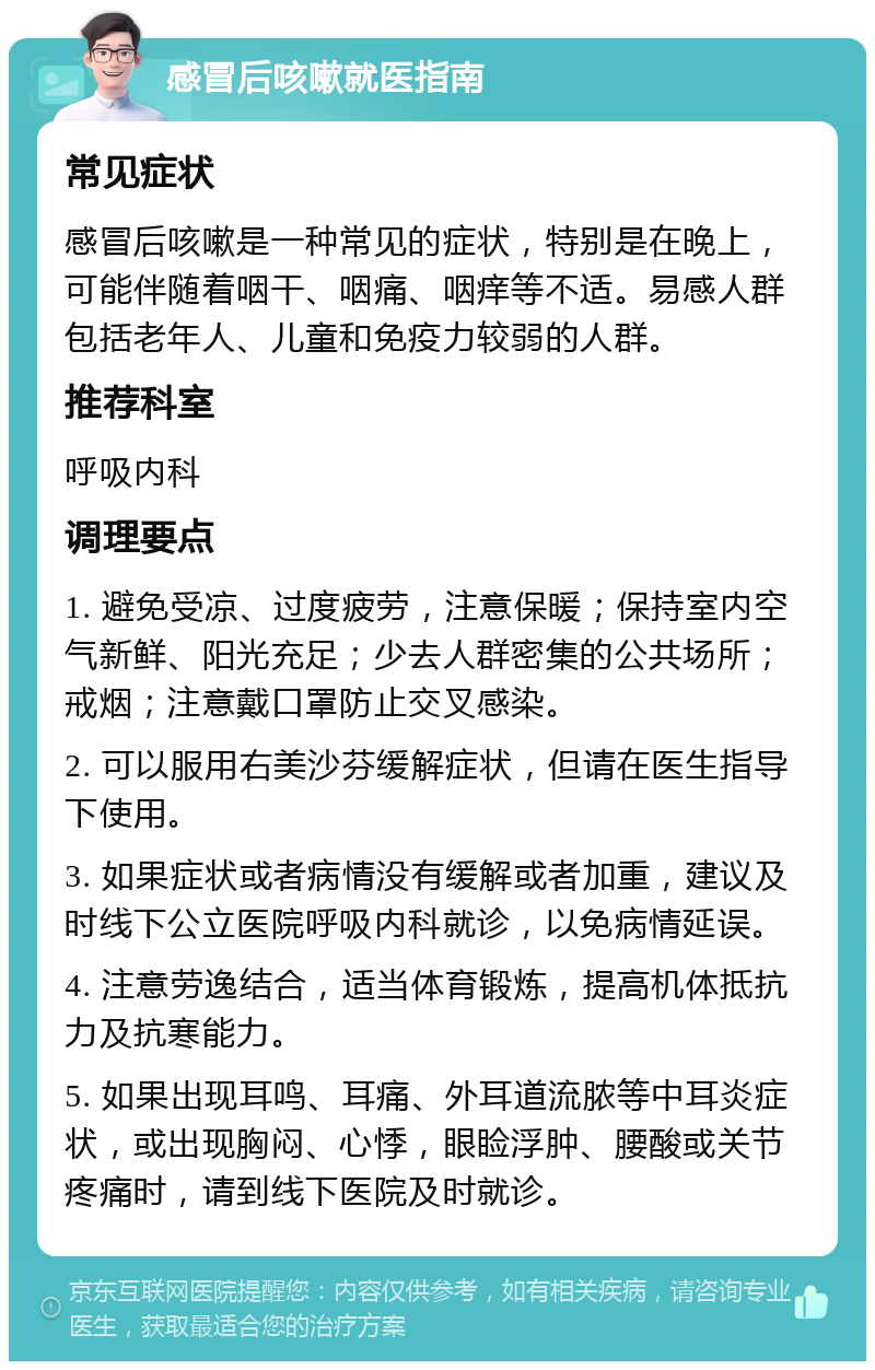 感冒后咳嗽就医指南 常见症状 感冒后咳嗽是一种常见的症状，特别是在晚上，可能伴随着咽干、咽痛、咽痒等不适。易感人群包括老年人、儿童和免疫力较弱的人群。 推荐科室 呼吸内科 调理要点 1. 避免受凉、过度疲劳，注意保暖；保持室内空气新鲜、阳光充足；少去人群密集的公共场所；戒烟；注意戴口罩防止交叉感染。 2. 可以服用右美沙芬缓解症状，但请在医生指导下使用。 3. 如果症状或者病情没有缓解或者加重，建议及时线下公立医院呼吸内科就诊，以免病情延误。 4. 注意劳逸结合，适当体育锻炼，提高机体抵抗力及抗寒能力。 5. 如果出现耳鸣、耳痛、外耳道流脓等中耳炎症状，或出现胸闷、心悸，眼睑浮肿、腰酸或关节疼痛时，请到线下医院及时就诊。