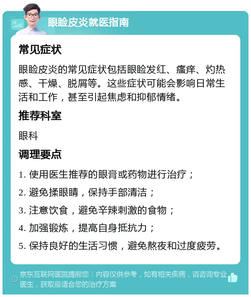 眼睑皮炎就医指南 常见症状 眼睑皮炎的常见症状包括眼睑发红、瘙痒、灼热感、干燥、脱屑等。这些症状可能会影响日常生活和工作，甚至引起焦虑和抑郁情绪。 推荐科室 眼科 调理要点 1. 使用医生推荐的眼膏或药物进行治疗； 2. 避免揉眼睛，保持手部清洁； 3. 注意饮食，避免辛辣刺激的食物； 4. 加强锻炼，提高自身抵抗力； 5. 保持良好的生活习惯，避免熬夜和过度疲劳。