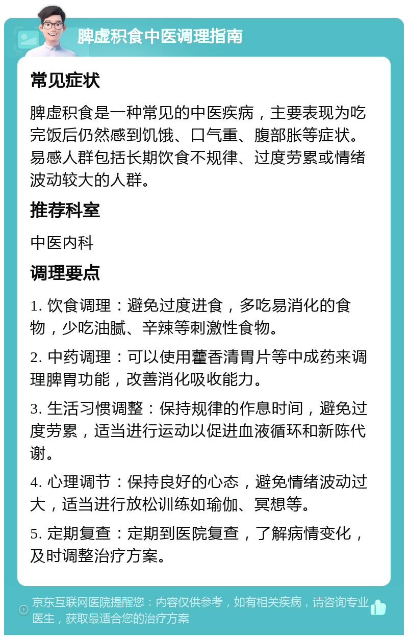 脾虚积食中医调理指南 常见症状 脾虚积食是一种常见的中医疾病，主要表现为吃完饭后仍然感到饥饿、口气重、腹部胀等症状。易感人群包括长期饮食不规律、过度劳累或情绪波动较大的人群。 推荐科室 中医内科 调理要点 1. 饮食调理：避免过度进食，多吃易消化的食物，少吃油腻、辛辣等刺激性食物。 2. 中药调理：可以使用藿香清胃片等中成药来调理脾胃功能，改善消化吸收能力。 3. 生活习惯调整：保持规律的作息时间，避免过度劳累，适当进行运动以促进血液循环和新陈代谢。 4. 心理调节：保持良好的心态，避免情绪波动过大，适当进行放松训练如瑜伽、冥想等。 5. 定期复查：定期到医院复查，了解病情变化，及时调整治疗方案。