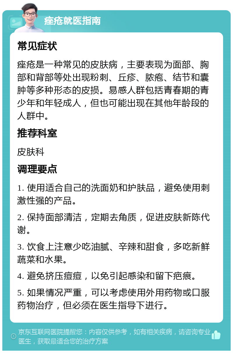 痤疮就医指南 常见症状 痤疮是一种常见的皮肤病，主要表现为面部、胸部和背部等处出现粉刺、丘疹、脓疱、结节和囊肿等多种形态的皮损。易感人群包括青春期的青少年和年轻成人，但也可能出现在其他年龄段的人群中。 推荐科室 皮肤科 调理要点 1. 使用适合自己的洗面奶和护肤品，避免使用刺激性强的产品。 2. 保持面部清洁，定期去角质，促进皮肤新陈代谢。 3. 饮食上注意少吃油腻、辛辣和甜食，多吃新鲜蔬菜和水果。 4. 避免挤压痘痘，以免引起感染和留下疤痕。 5. 如果情况严重，可以考虑使用外用药物或口服药物治疗，但必须在医生指导下进行。